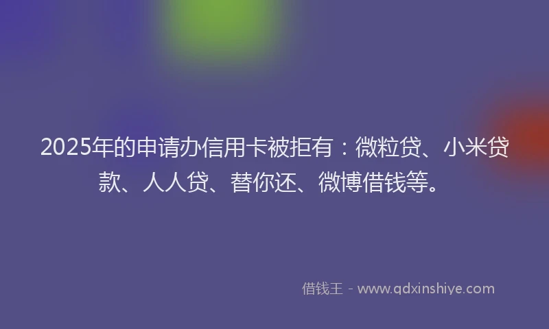 2025年的申请办信用卡被拒有：微粒贷、小米贷款、人人贷、替你还、微博借钱等。