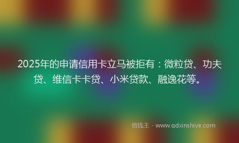 2025年的申请信用卡立马被拒有：微粒贷、功夫贷、维信卡卡贷、小米贷款、融逸花等。
