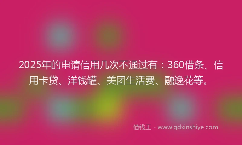 2025年的申请信用几次不通过有：360借条、信用卡贷、洋钱罐、美团生活费、融逸花等。