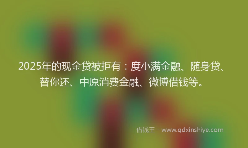2025年的现金贷被拒有：度小满金融、随身贷、替你还、中原消费金融、微博借钱等。