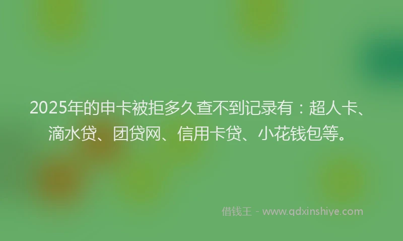 2025年的申卡被拒多久查不到记录有：超人卡、滴水贷、团贷网、信用卡贷、小花钱包等。