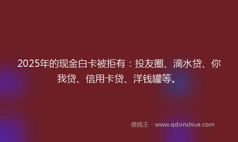 2025年的现金白卡被拒有：投友圈、滴水贷、你我贷、信用卡贷、洋钱罐等。