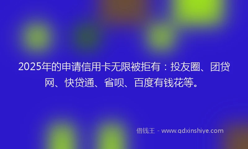 2025年的申请信用卡无限被拒有：投友圈、团贷网、快贷通、省呗、百度有钱花等。
