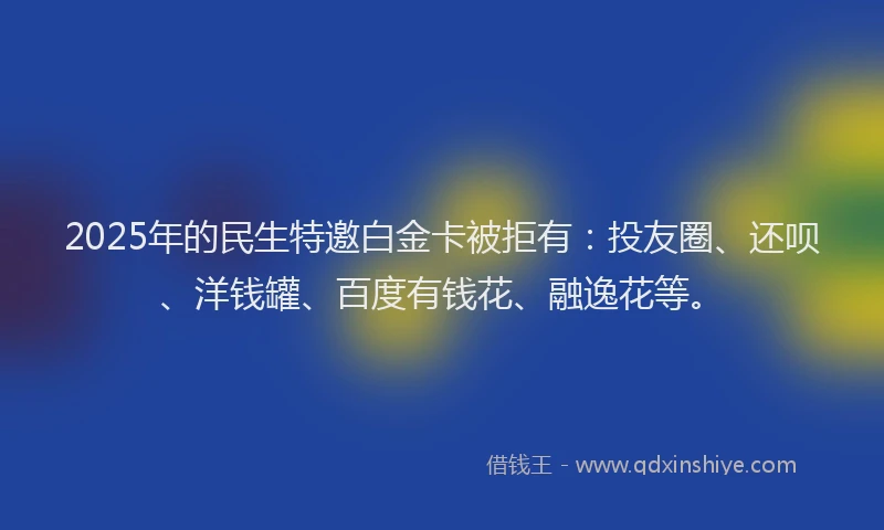 2025年的民生特邀白金卡被拒有：投友圈、还呗、洋钱罐、百度有钱花、融逸花等。
