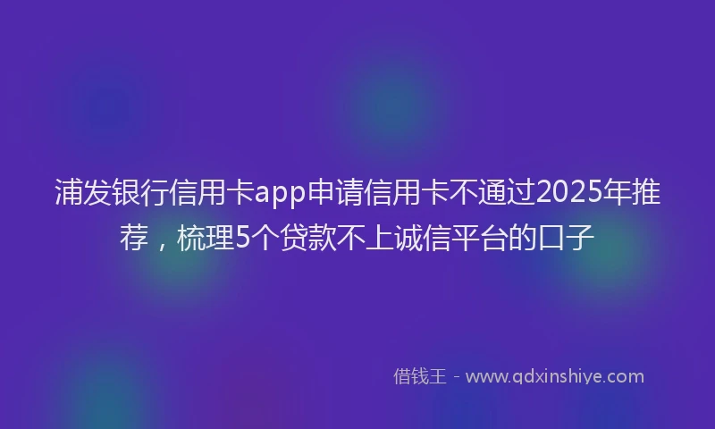 浦发银行信用卡app申请信用卡不通过2025年推荐，梳理5个贷款不上诚信平台的口子