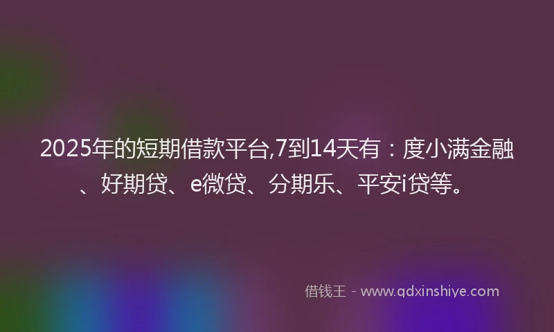 2025年的短期借款平台,7到14天有：度小满金融、好期贷、e微贷、分期乐、平安i贷等。