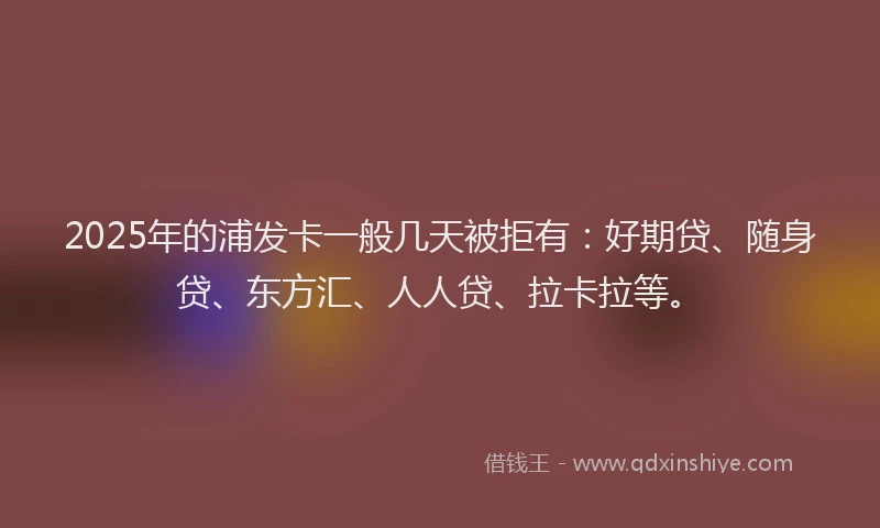 2025年的浦发卡一般几天被拒有：好期贷、随身贷、东方汇、人人贷、拉卡拉等。