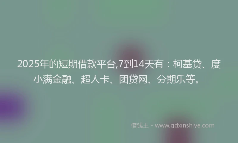2025年的短期借款平台,7到14天有：柯基贷、度小满金融、超人卡、团贷网、分期乐等。