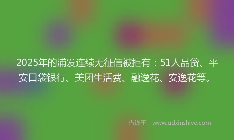 2025年的浦发连续无征信被拒有：51人品贷、平安口袋银行、美团生活费、融逸花、安逸花等。