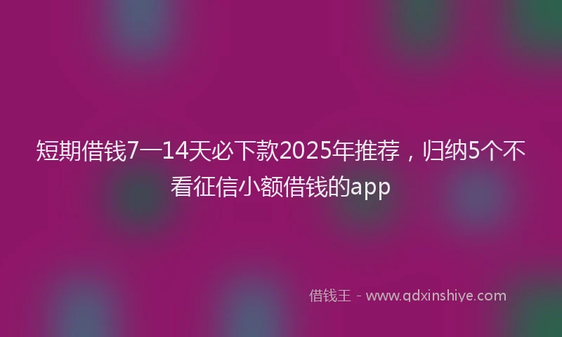 短期借钱7一14天必下款2025年推荐，归纳5个不看征信小额借钱的app