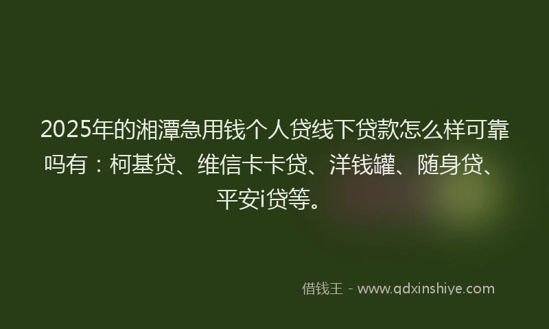 2025年的湘潭急用钱个人贷线下贷款怎么样可靠吗有：柯基贷、维信卡卡贷、洋钱罐、随身贷、平安i贷等。