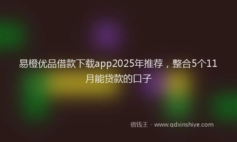 易橙优品借款下载app2025年推荐，整合5个11月能贷款的口子