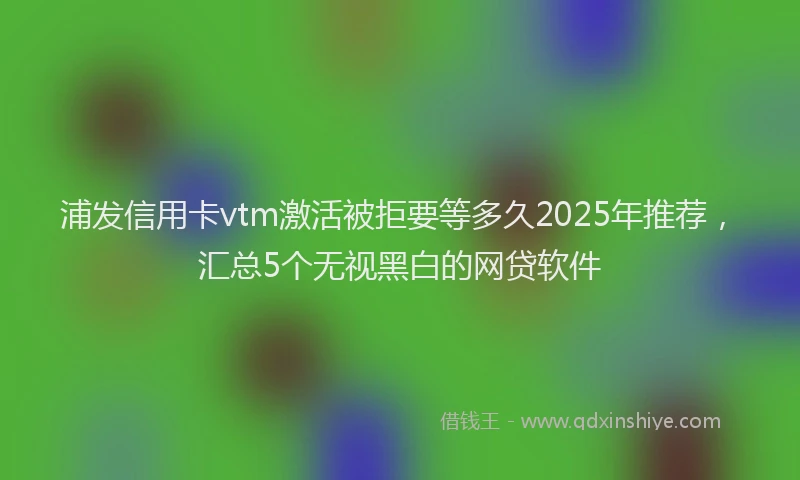 浦发信用卡vtm激活被拒要等多久2025年推荐，汇总5个无视黑白的网贷软件