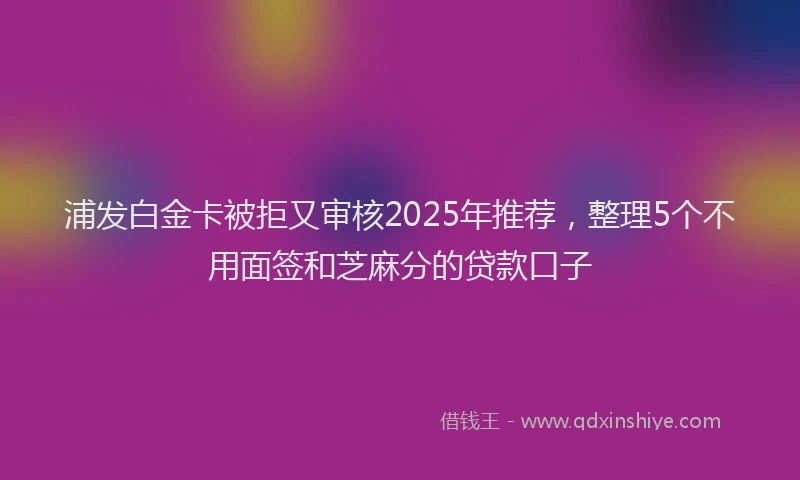 浦发白金卡被拒又审核2025年推荐，整理5个不用面签和芝麻分的贷款口子