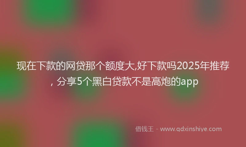 现在下款的网贷那个额度大,好下款吗2025年推荐，分享5个黑白贷款不是高炮的app