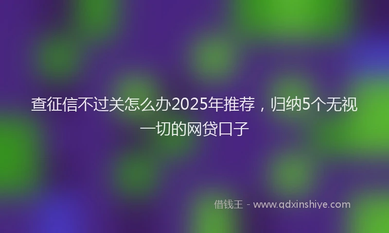 查征信不过关怎么办2025年推荐，归纳5个无视一切的网贷口子
