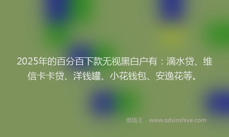2025年的百分百下款无视黑白户有：滴水贷、维信卡卡贷、洋钱罐、小花钱包、安逸花等。