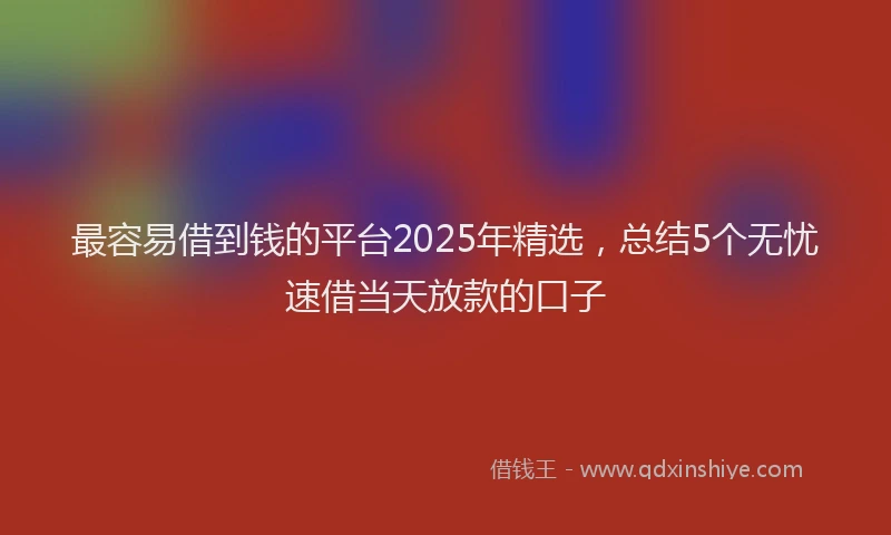 最容易借到钱的平台2025年精选，总结5个无忧速借当天放款的口子
