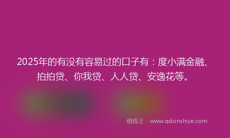 2025年的有没有容易过的口子有：度小满金融、拍拍贷、你我贷、人人贷、安逸花等。