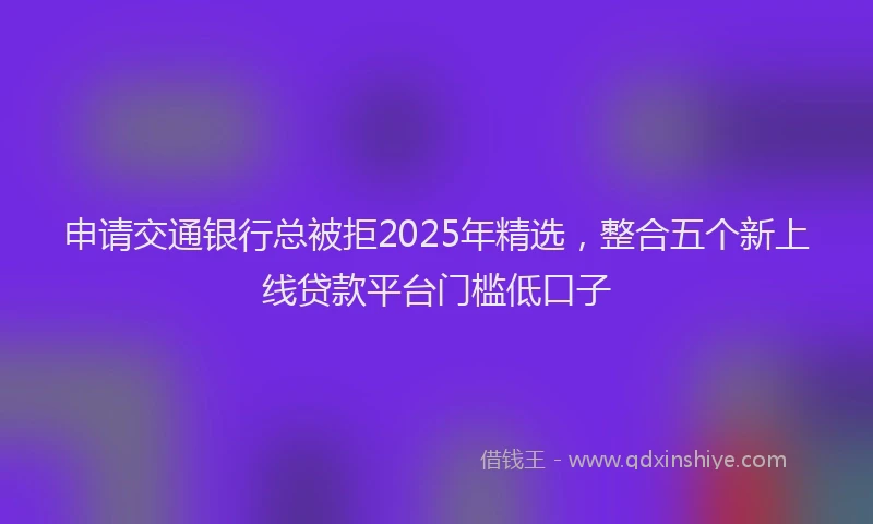 申请交通银行总被拒2025年精选，整合五个新上线贷款平台门槛低口子