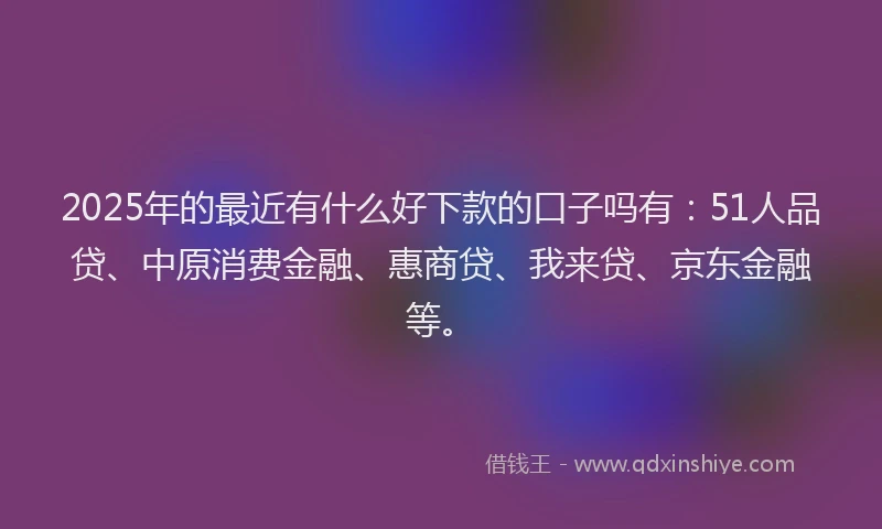 2025年的最近有什么好下款的口子吗有：51人品贷、中原消费金融、惠商贷、我来贷、京东金融等。
