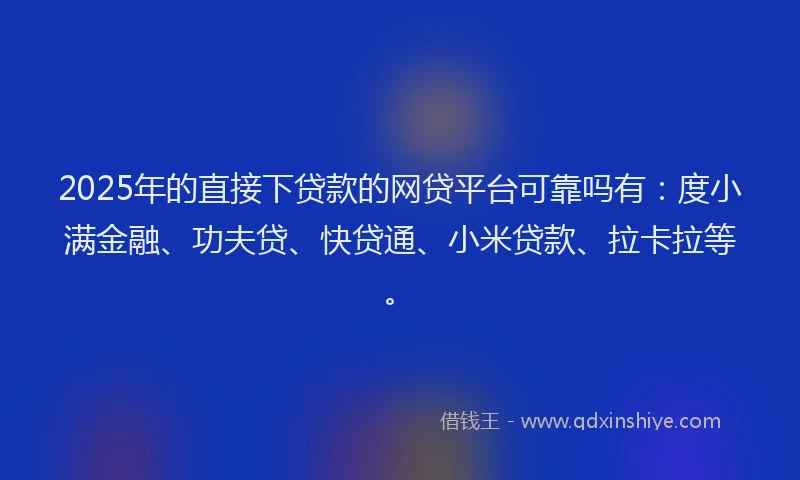 2025年的直接下贷款的网贷平台可靠吗有：度小满金融、功夫贷、快贷通、小米贷款、拉卡拉等。