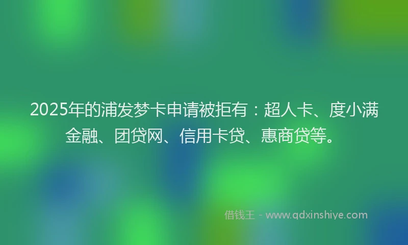 2025年的浦发梦卡申请被拒有：超人卡、度小满金融、团贷网、信用卡贷、惠商贷等。