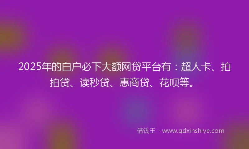 2025年的白户必下大额网贷平台有：超人卡、拍拍贷、读秒贷、惠商贷、花呗等。