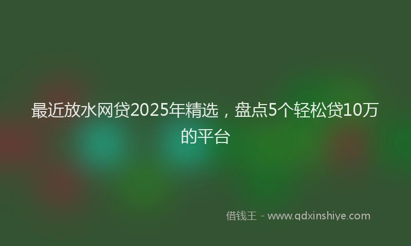 最近放水网贷2025年精选，盘点5个轻松贷10万的平台