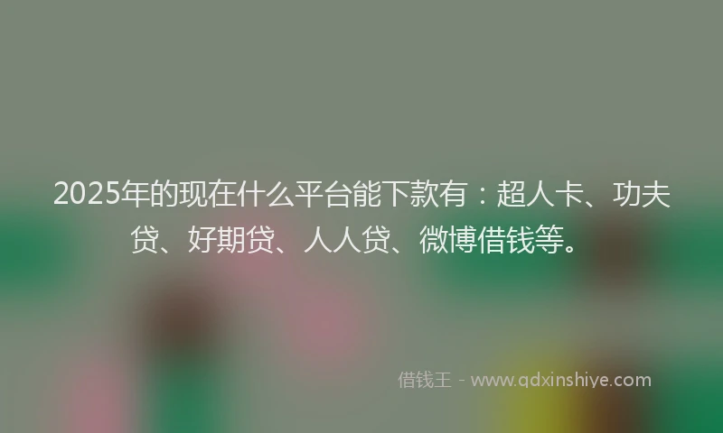 2025年的现在什么平台能下款有：超人卡、功夫贷、好期贷、人人贷、微博借钱等。