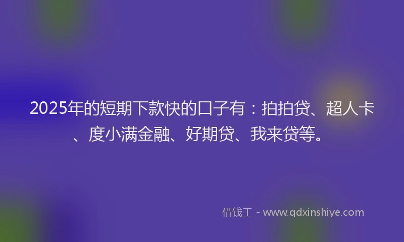2025年的短期下款快的口子有：拍拍贷、超人卡、度小满金融、好期贷、我来贷等。