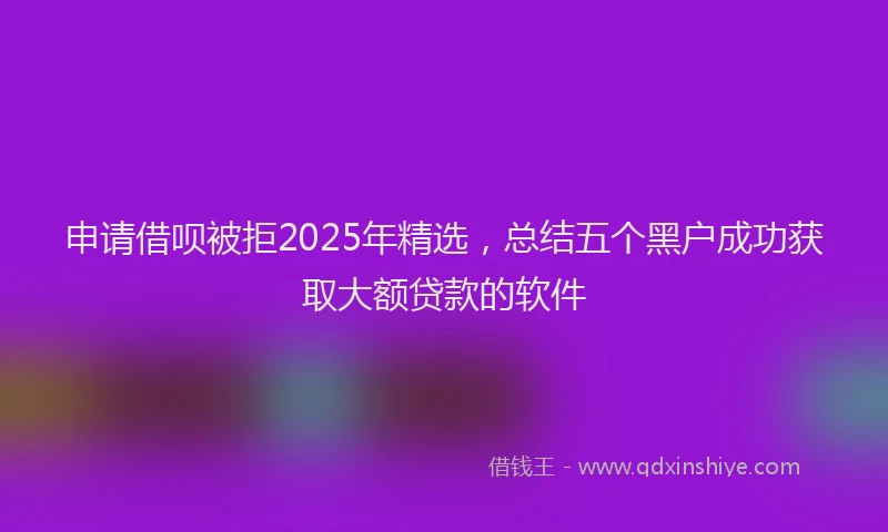 申请借呗被拒2025年精选，总结五个黑户成功获取大额贷款的软件