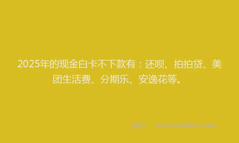 2025年的现金白卡不下款有：还呗、拍拍贷、美团生活费、分期乐、安逸花等。