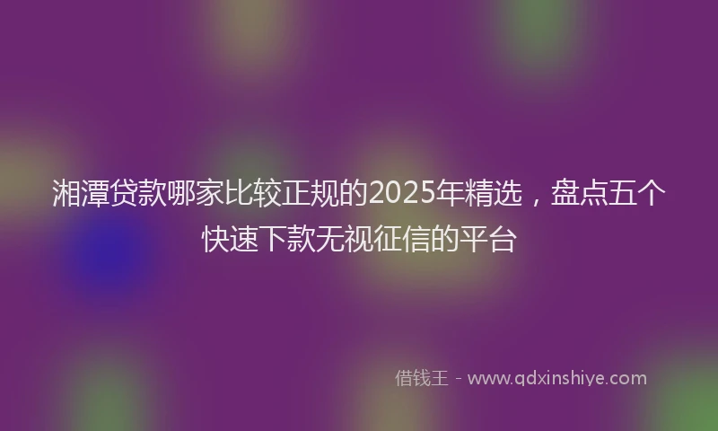 湘潭贷款哪家比较正规的2025年精选，盘点五个快速下款无视征信的平台