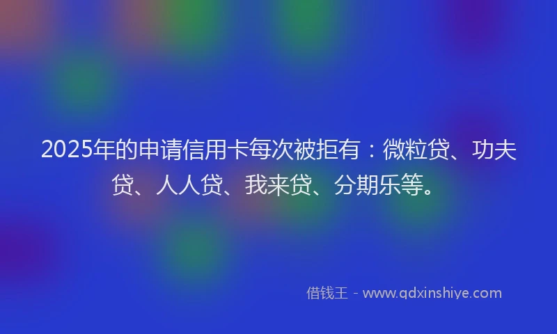 2025年的申请信用卡每次被拒有：微粒贷、功夫贷、人人贷、我来贷、分期乐等。