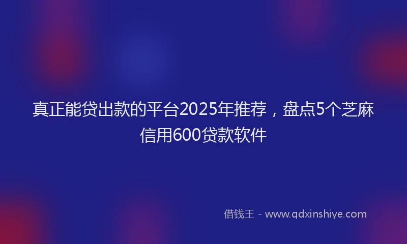真正能贷出款的平台2025年推荐，盘点5个芝麻信用600贷款软件