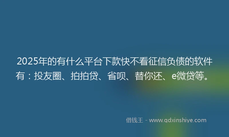 2025年的有什么平台下款快不看征信负债的软件有：投友圈、拍拍贷、省呗、替你还、e微贷等。
