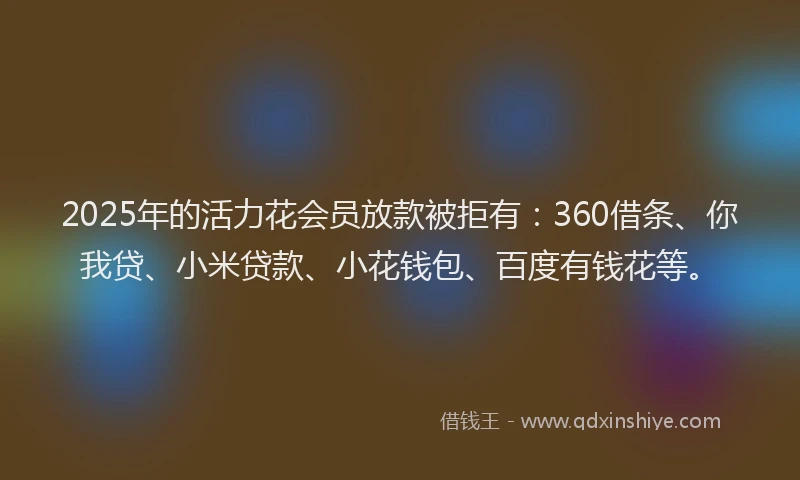 2025年的活力花会员放款被拒有：360借条、你我贷、小米贷款、小花钱包、百度有钱花等。