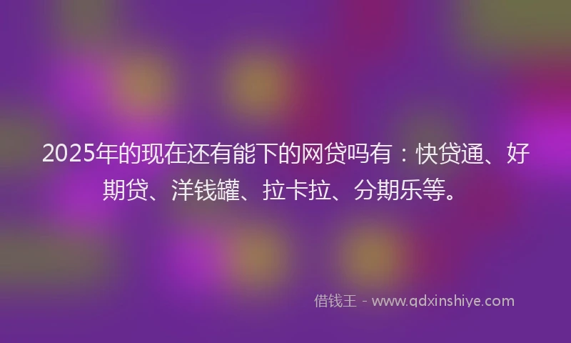 2025年的现在还有能下的网贷吗有：快贷通、好期贷、洋钱罐、拉卡拉、分期乐等。
