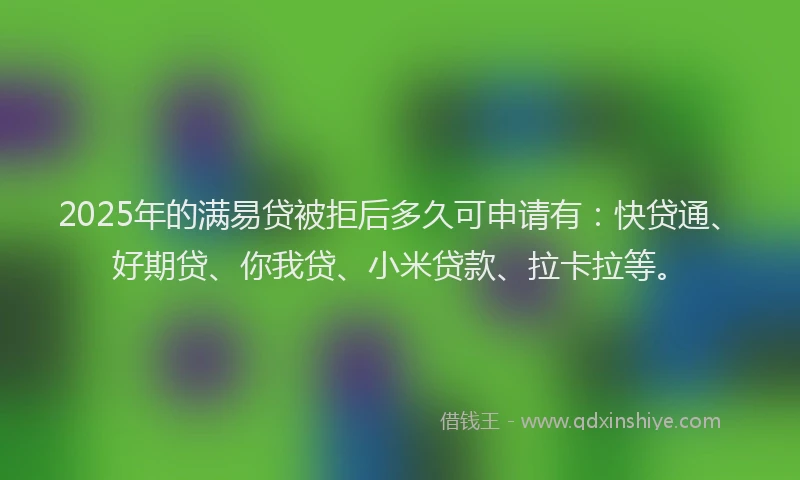 2025年的满易贷被拒后多久可申请有：快贷通、好期贷、你我贷、小米贷款、拉卡拉等。