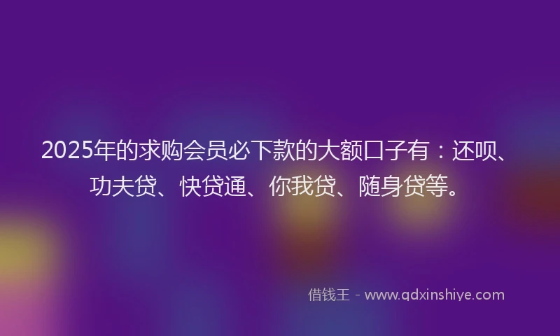 2025年的求购会员必下款的大额口子有：还呗、功夫贷、快贷通、你我贷、随身贷等。