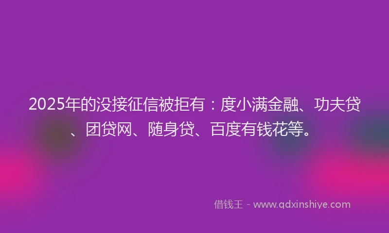2025年的没接征信被拒有：度小满金融、功夫贷、团贷网、随身贷、百度有钱花等。