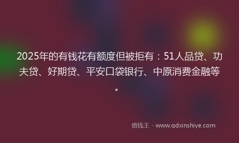 2025年的有钱花有额度但被拒有：51人品贷、功夫贷、好期贷、平安口袋银行、中原消费金融等。