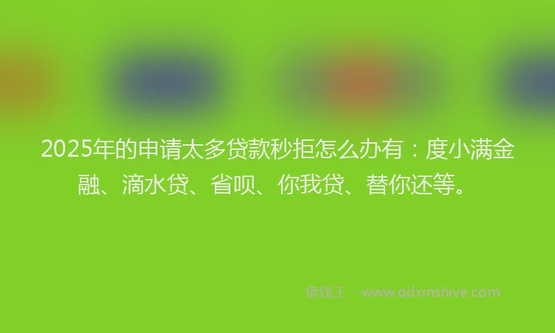2025年的申请太多贷款秒拒怎么办有：度小满金融、滴水贷、省呗、你我贷、替你还等。