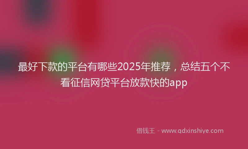 最好下款的平台有哪些2025年推荐，总结五个不看征信网贷平台放款快的app