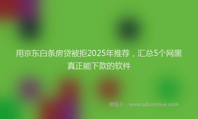 用京东白条房贷被拒2025年推荐，汇总5个网黑真正能下款的软件