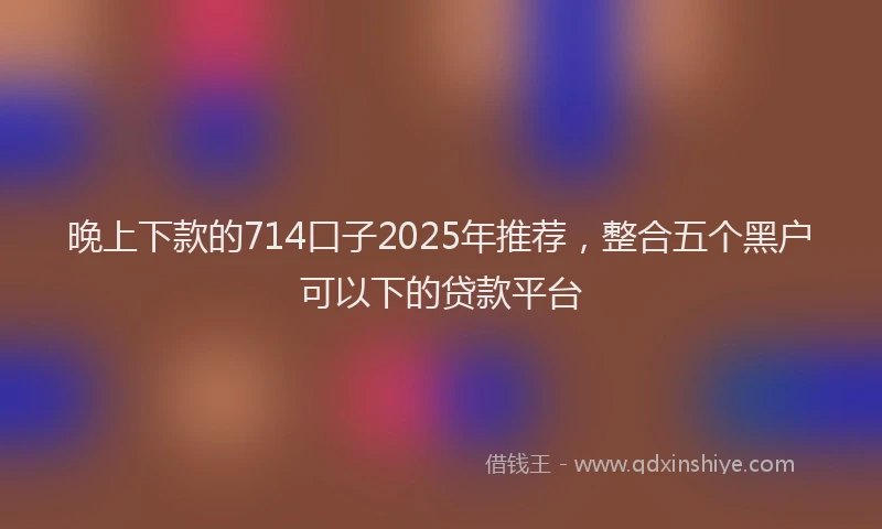 晚上下款的714口子2025年推荐，整合五个黑户可以下的贷款平台