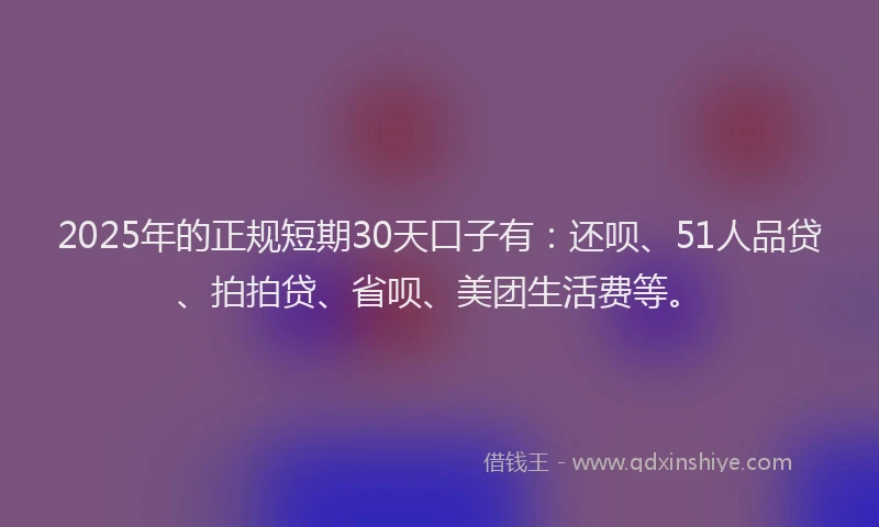 2025年的正规短期30天口子有：还呗、51人品贷、拍拍贷、省呗、美团生活费等。