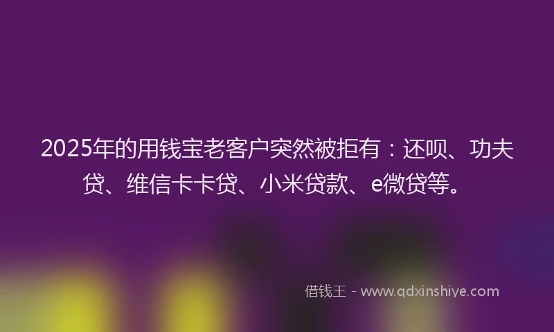 2025年的用钱宝老客户突然被拒有：还呗、功夫贷、维信卡卡贷、小米贷款、e微贷等。