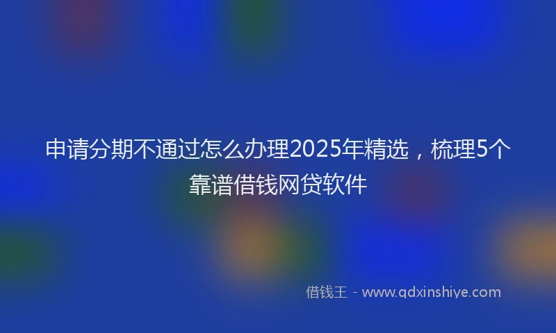 申请分期不通过怎么办理2025年精选，梳理5个靠谱借钱网贷软件